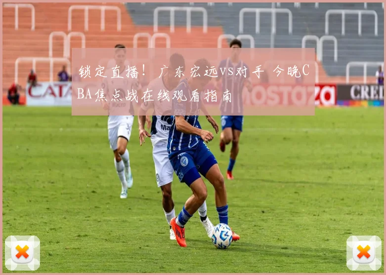 锁定直播！广东宏远vs对手 今晚CBA焦点战在线观看指南