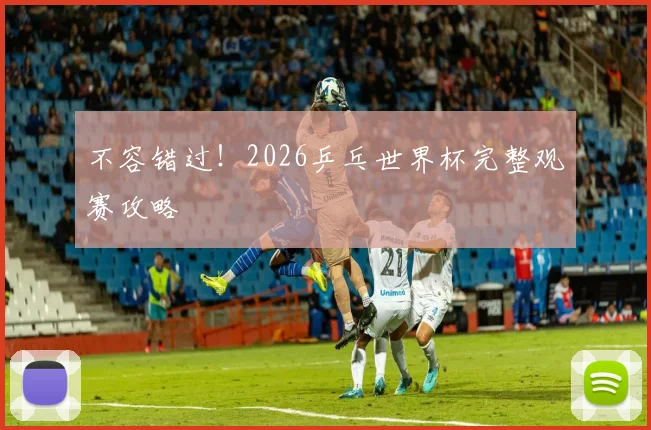 不容错过！2026乒乓世界杯完整观赛攻略