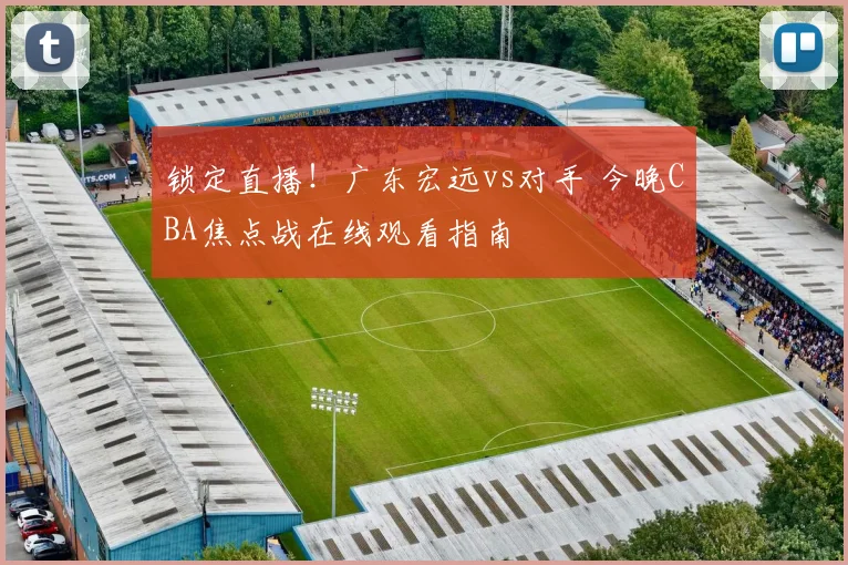 锁定直播！广东宏远vs对手 今晚CBA焦点战在线观看指南