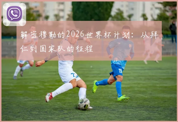 解密穆勒的2026世界杯计划:从拜仁到国家队的征程