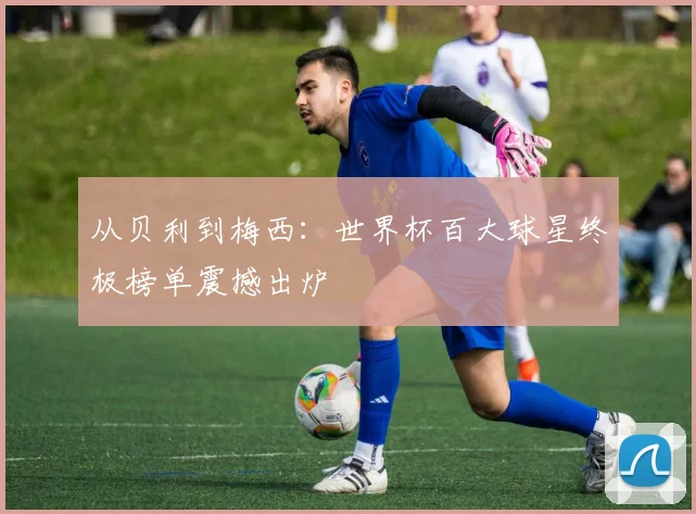 从贝利到梅西:世界杯百大球星终极榜单震撼出炉
