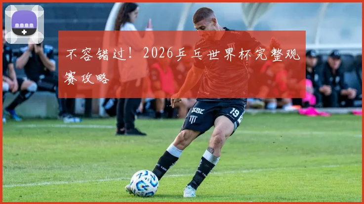 不容错过！2026乒乓世界杯完整观赛攻略