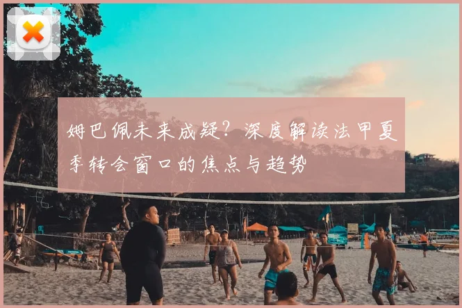 姆巴佩未来成疑?深度解读法甲夏季转会窗口的焦点与趋势