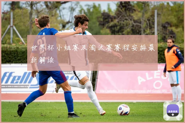 世界杯小组赛及淘汰赛赛程安排最新解读